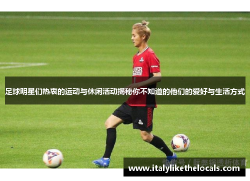 足球明星们热衷的运动与休闲活动揭秘你不知道的他们的爱好与生活方式